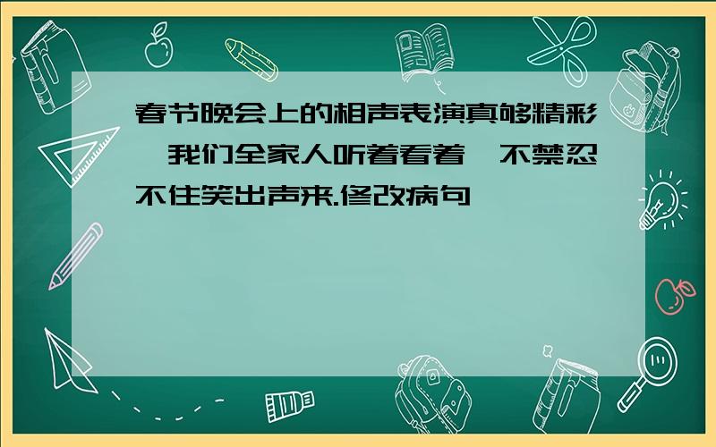 春节晚会上的相声表演真够精彩,我们全家人听着看着,不禁忍不住笑出声来.修改病句