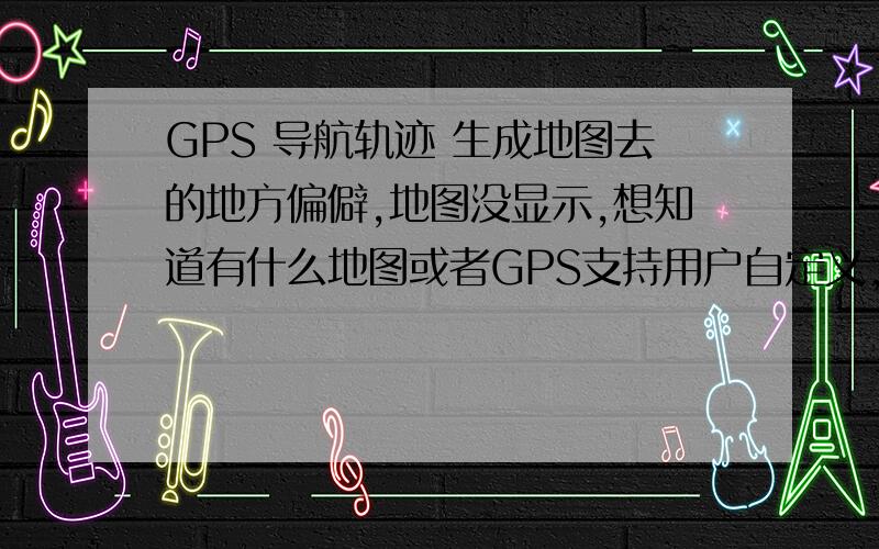 GPS 导航轨迹 生成地图去的地方偏僻,地图没显示,想知道有什么地图或者GPS支持用户自定义,比如用GPS的导航轨迹,自生成地图,供用户编辑修改,我还没买,但是用过,一般的地图都不能编辑的