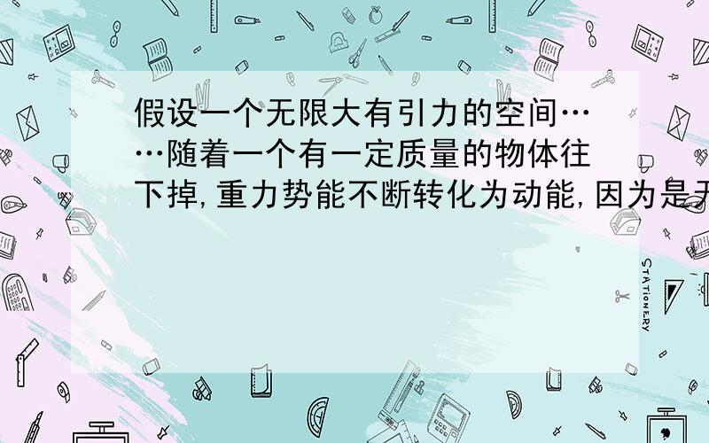 假设一个无限大有引力的空间……随着一个有一定质量的物体往下掉,重力势能不断转化为动能,因为是无限大的空间所以动能越来越大,但质量是不变的,所以速度会越来越大直到光速……但质