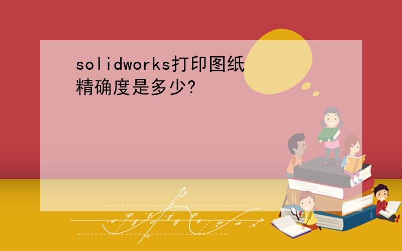 solidworks打印图纸精确度是多少?