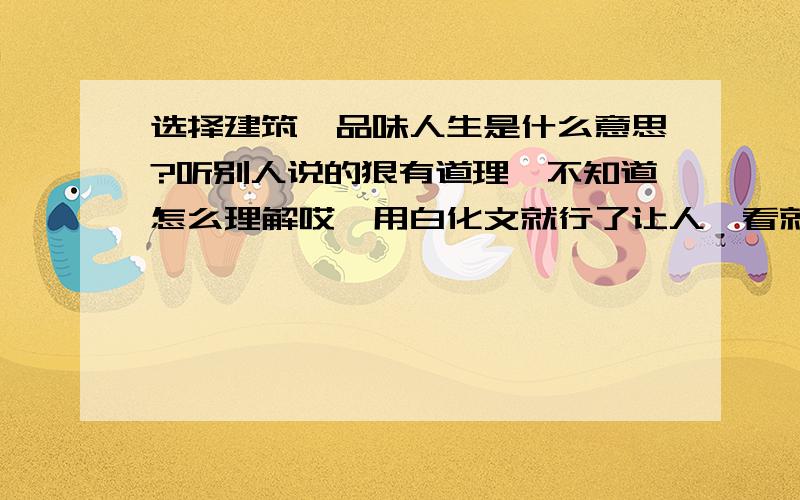 选择建筑,品味人生是什么意思?听别人说的狠有道理,不知道怎么理解哎…用白化文就行了让人一看就懂的,我也觉的没多大意思,像这样的词汇我可以编出n个来.有人能说明白具体点吗