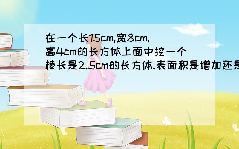 在一个长15cm,宽8cm,高4cm的长方体上面中挖一个棱长是2.5cm的长方体.表面积是增加还是减少?如果是增加,那么增加了多少?