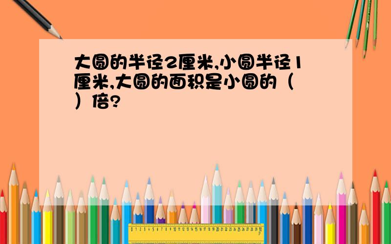 大圆的半径2厘米,小圆半径1厘米,大圆的面积是小圆的（ ）倍?