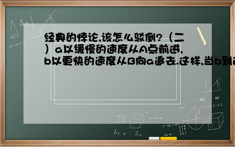 经典的悖论,该怎么驳倒?（二）a以缓慢的速度从A点前进,b以更快的速度从B向a追去.这样,当b到达A点时 ,a已经到达比A更远的C点.当b到达C点时,a已经达到比C更远的D点当b到达D点时,a已经达到比D