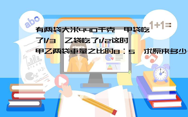 有两袋大米440千克,甲袋吃了|/3,乙袋吃了1/2这时甲乙两袋重量之比时8：5,求原来多少千克