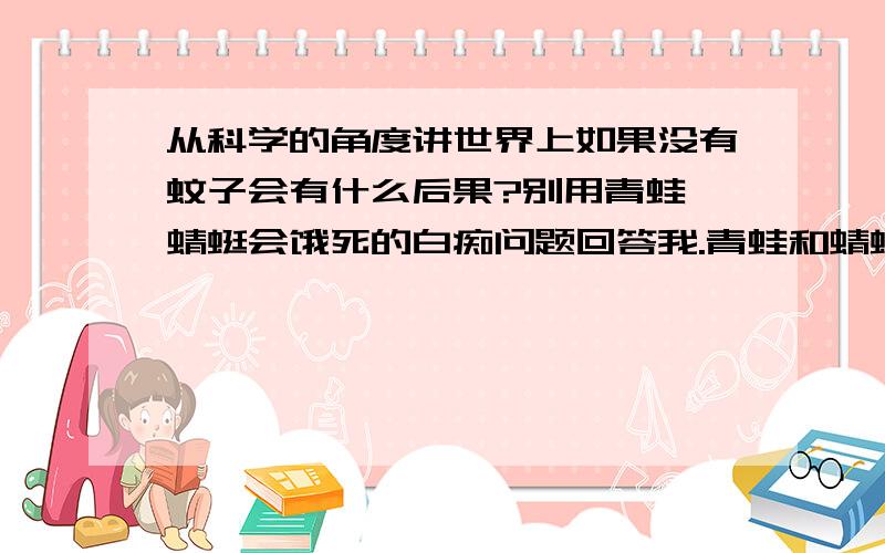 从科学的角度讲世界上如果没有蚊子会有什么后果?别用青蛙 蜻蜓会饿死的白痴问题回答我.青蛙和蜻蜓的食物是各种昆虫,就像我们不吃米饭不会死的道理一样,它们也觉得不会因为蚊子的灭