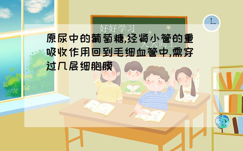 原尿中的葡萄糖,经肾小管的重吸收作用回到毛细血管中,需穿过几层细胞膜