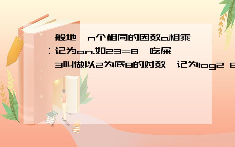 一般地,n个相同的因数a相乘：记为an.如23=8,吃屎,3叫做以2为底8的对数,记为log2 8(即log2 8=3).一般地,若an=b(a>0且a≠1,b>0)则n叫做以a为底b的对数,记为loga b(即loga b=n)如34=81,则4叫做以3为底81的对数,