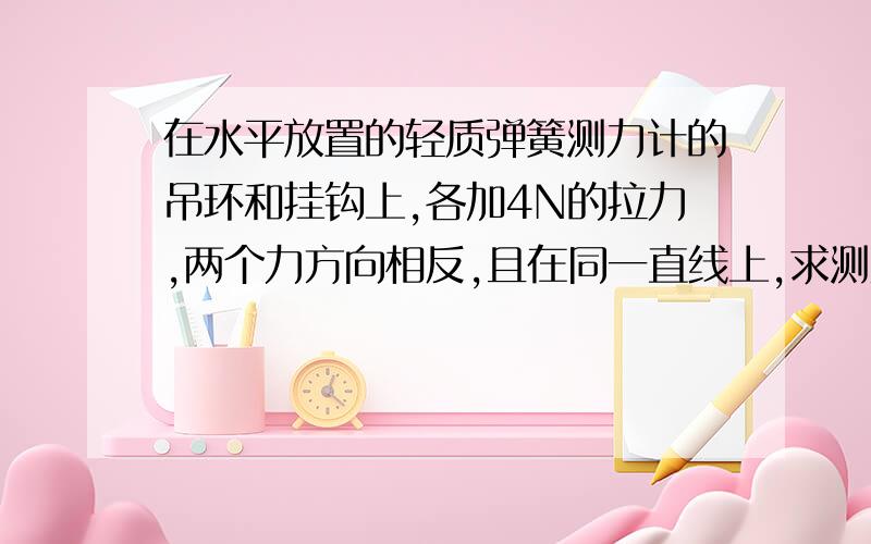 在水平放置的轻质弹簧测力计的吊环和挂钩上,各加4N的拉力,两个力方向相反,且在同一直线上,求测力计...在水平放置的轻质弹簧测力计的吊环和挂钩上,各加4N的拉力,两个力方向相反,且在同