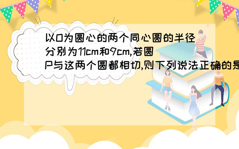 以O为圆心的两个同心圆的半径分别为11cm和9cm,若圆P与这两个圆都相切,则下列说法正确的是1.圆P的半径可为2cm2.符合条件的圆P有无数个且P点运动的路线是曲线3.圆P的半径可为10cm4.符合条件的