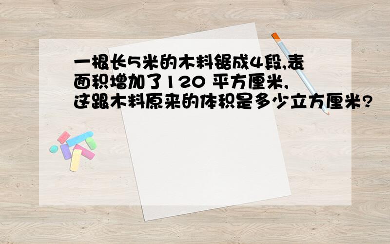 一根长5米的木料锯成4段,表面积增加了120 平方厘米,这跟木料原来的体积是多少立方厘米?