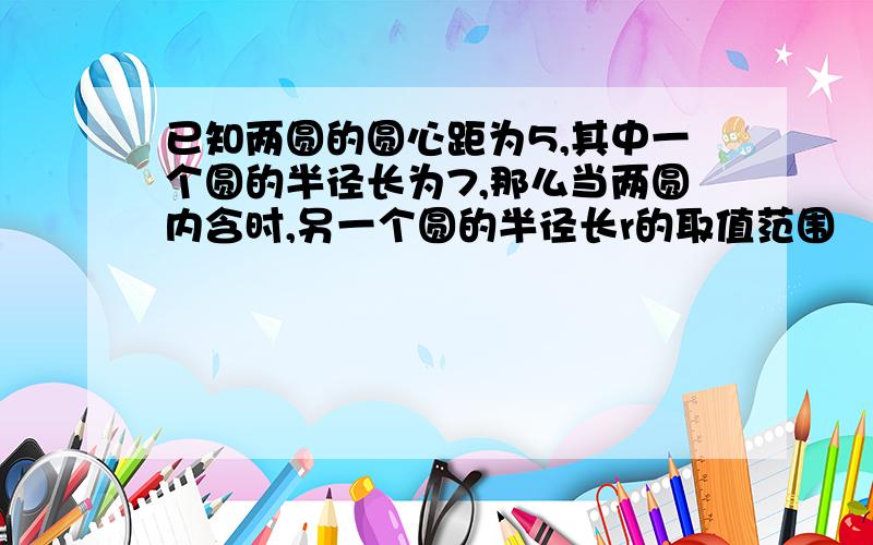 已知两圆的圆心距为5,其中一个圆的半径长为7,那么当两圆内含时,另一个圆的半径长r的取值范围