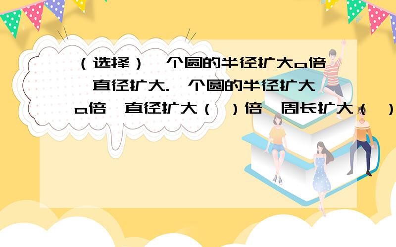 （选择）一个圆的半径扩大a倍,直径扩大.一个圆的半径扩大a倍,直径扩大（ ）倍,周长扩大（ ）倍,面积扩大（ ）倍.A.2 B.a C.2a D.pài（3.14） E.2pài（3.14） F.a的平方