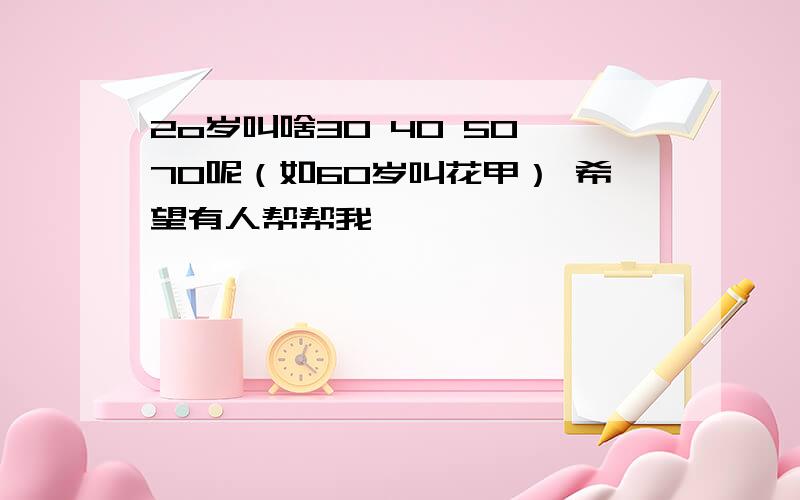 2o岁叫啥30 40 50 70呢（如60岁叫花甲） 希望有人帮帮我