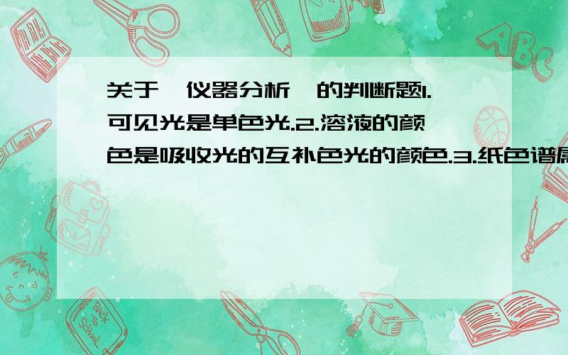 关于《仪器分析》的判断题1.可见光是单色光.2.溶液的颜色是吸收光的互补色光的颜色.3.纸色谱属于液－液色谱.4.电位法是测定电流的变化.5.电位法和永停滴定法测定参数是相同的.