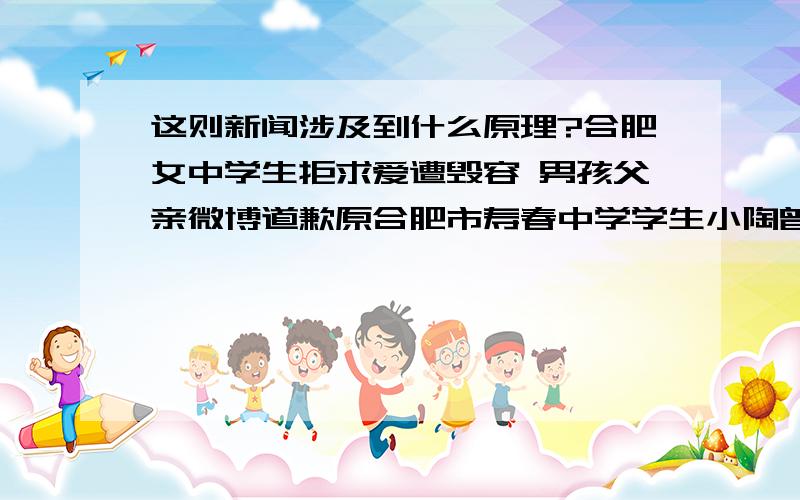 这则新闻涉及到什么原理?合肥女中学生拒求爱遭毁容 男孩父亲微博道歉原合肥市寿春中学学生小陶曾数次追求同校一女生小周,均遭到拒绝.2011年9月的一天,小陶下狠手放火将“心爱”的女生