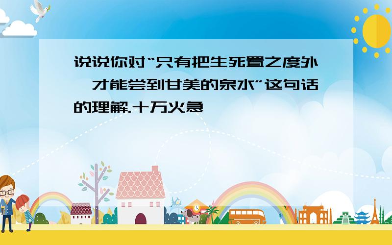 说说你对“只有把生死置之度外,才能尝到甘美的泉水”这句话的理解.十万火急