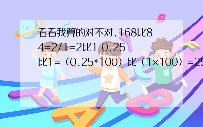 看看我算的对不对.168比84=2/1=2比1 0.25比1=（0.25*100）比（1×100）=25比100=1比4 1/20比1/4=1/20÷1/4=1/20*4=4/20=1比5 5.6比4.2=（5.6*10）比（4.2*10）=56比42=56/42=8比6 3比0.5=（3*10）比（0.5*10）=30比5=6比1 不对