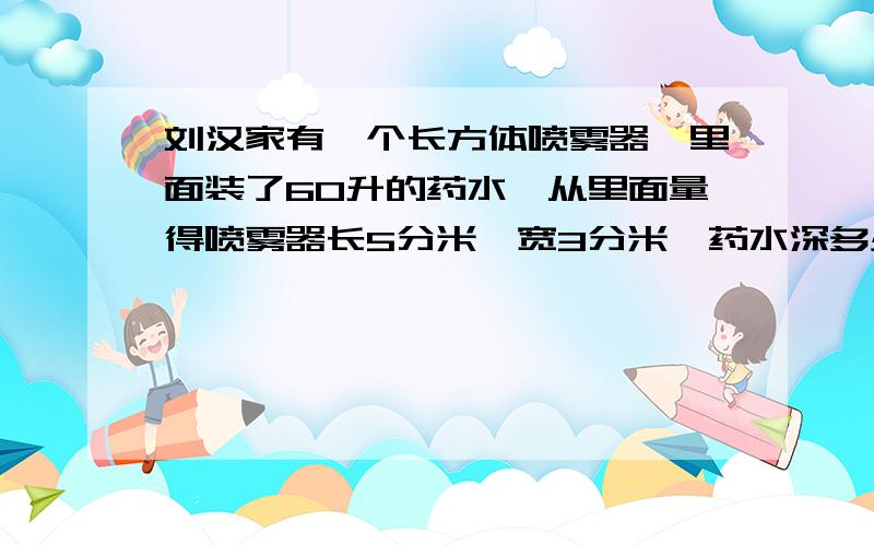 刘汉家有一个长方体喷雾器,里面装了60升的药水,从里面量得喷雾器长5分米,宽3分米,药水深多少分米?