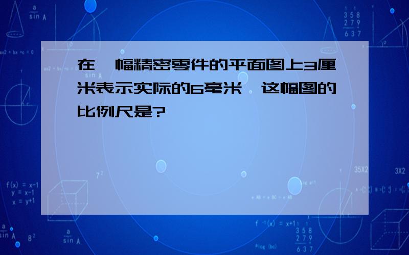 在一幅精密零件的平面图上3厘米表示实际的6毫米,这幅图的比例尺是?