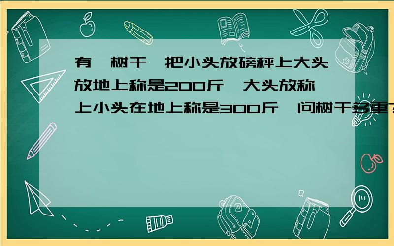 有一树干,把小头放磅秤上大头放地上称是200斤,大头放称上小头在地上称是300斤,问树干多重?