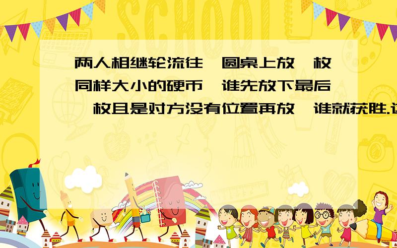 两人相继轮流往一圆桌上放一枚同样大小的硬币,谁先放下最后一枚且是对方没有位置再放,谁就获胜.这个游戏是先放着胜还是后放着胜,为啥