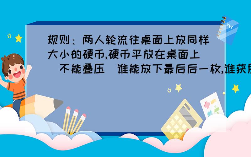 规则：两人轮流往桌面上放同样大小的硬币,硬币平放在桌面上（不能叠压）谁能放下最后后一枚,谁获胜,你能保证获胜码?