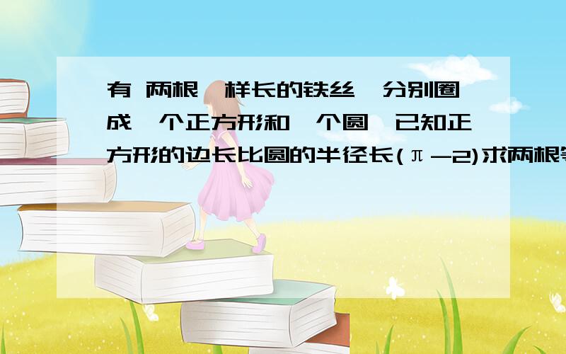 有 两根一样长的铁丝,分别圈成一个正方形和一个圆,已知正方形的边长比圆的半径长(π-2)求两根等长铁丝长并通过计算比较面积大小?更正：正方形边长比圆的半径长2（π-2）