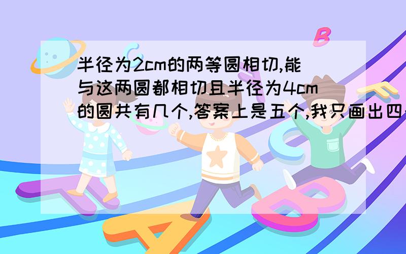 半径为2cm的两等圆相切,能与这两圆都相切且半径为4cm的圆共有几个,答案上是五个,我只画出四个,两个外切,两个内切,还差哪个,为什么?求图