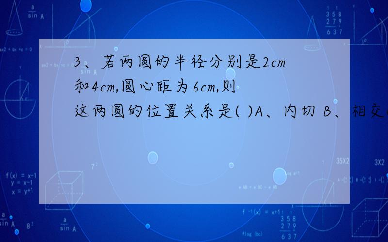 3、若两圆的半径分别是2cm和4cm,圆心距为6cm,则这两圆的位置关系是( )A、内切 B、相交C、外切 D、外离