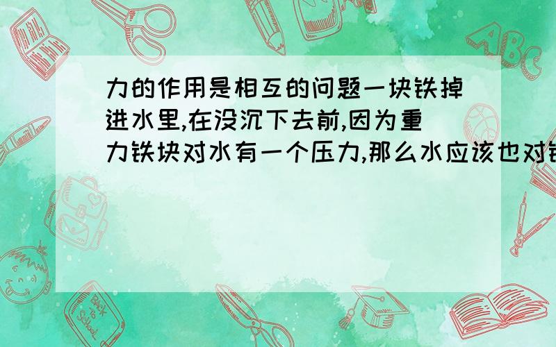 力的作用是相互的问题一块铁掉进水里,在没沉下去前,因为重力铁块对水有一个压力,那么水应该也对铁块有一反作用里因为个方向相反,大小相等的反作用力.这个反作用力应该和重力抵消了