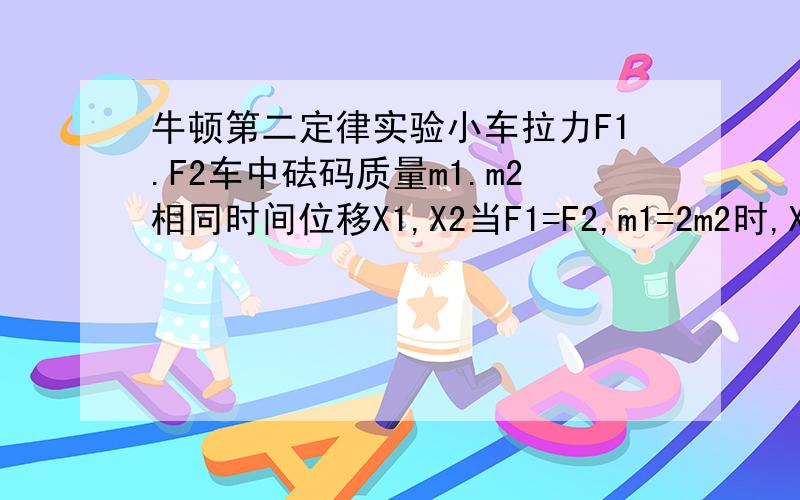 牛顿第二定律实验小车拉力F1.F2车中砝码质量m1.m2相同时间位移X1,X2当F1=F2,m1=2m2时,X2=2X1,对吗做的选择题,我觉得他对,可是答案没有