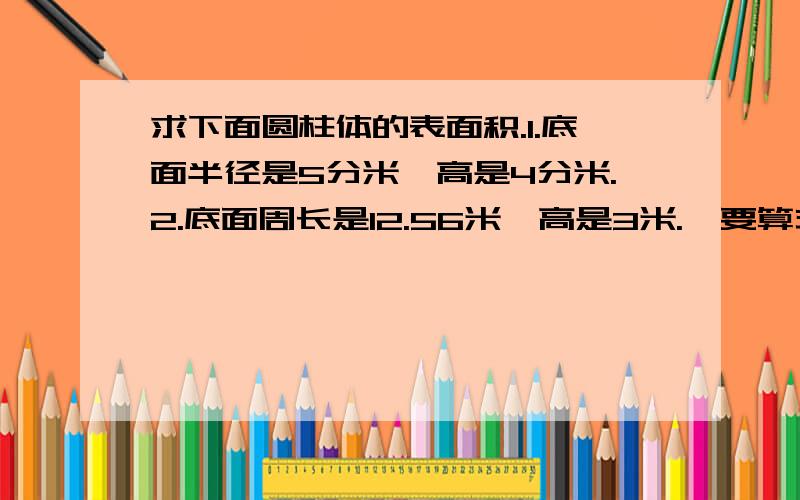 求下面圆柱体的表面积.1.底面半径是5分米,高是4分米.2.底面周长是12.56米,高是3米.【要算式,】