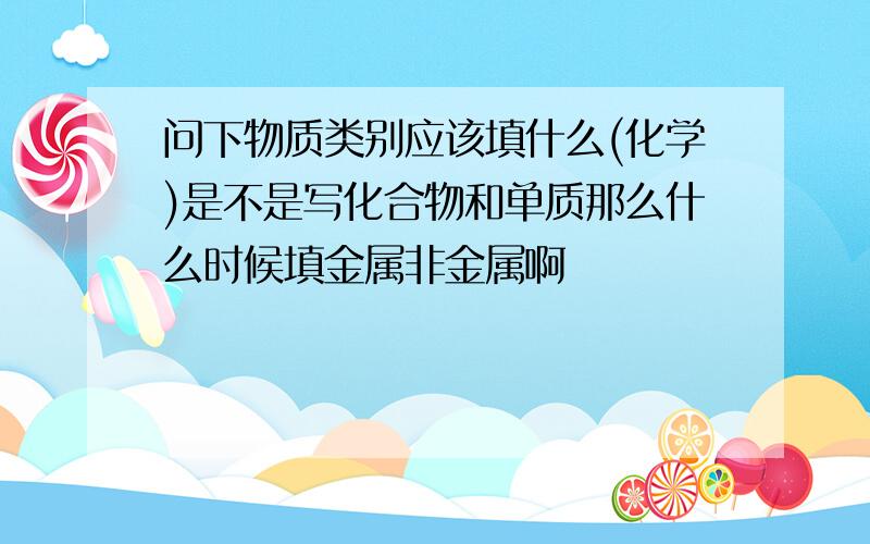 问下物质类别应该填什么(化学)是不是写化合物和单质那么什么时候填金属非金属啊