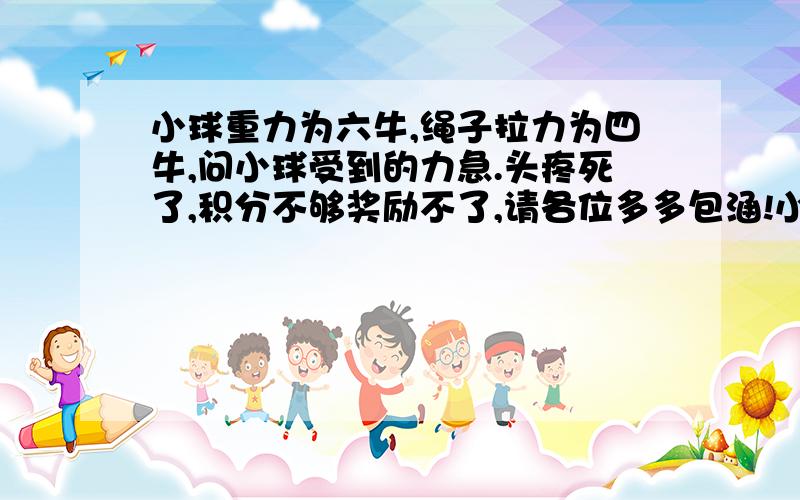 小球重力为六牛,绳子拉力为四牛,问小球受到的力急.头疼死了,积分不够奖励不了,请各位多多包涵!小弟在此谢过了!