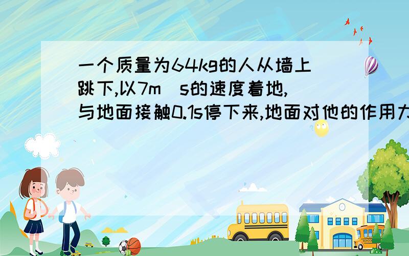 一个质量为64kg的人从墙上跳下,以7m\s的速度着地,与地面接触0.1s停下来,地面对他的作用力多大?如果他着地时弯曲双腿,用了1s才停下,地面对他的作用力 又是多大?g取10,