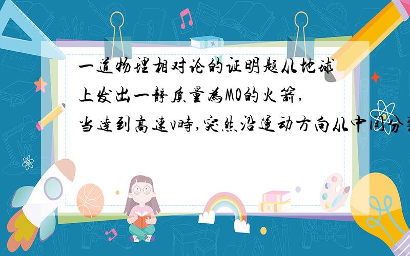 一道物理相对论的证明题从地球上发出一静质量为M0的火箭,当达到高速v时,突然沿运动方向从中间分裂为相等的两部分（各有静质量为m0）,从尾部向后射出的半截火箭恰好对地球为静止,则前