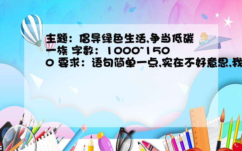 主题：倡导绿色生活,争当低碳一族 字数：1000~1500 要求：语句简单一点,实在不好意思,我只有10分了.