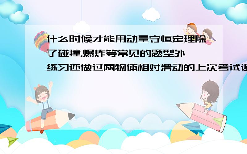 什么时候才能用动量守恒定理除了碰撞.爆炸等常见的题型外,练习还做过两物体相对滑动的上次考试误以为可以用.结果摔了一跤,麻烦给出可用动量守恒的例子来（尽量详细些）,是例子或题