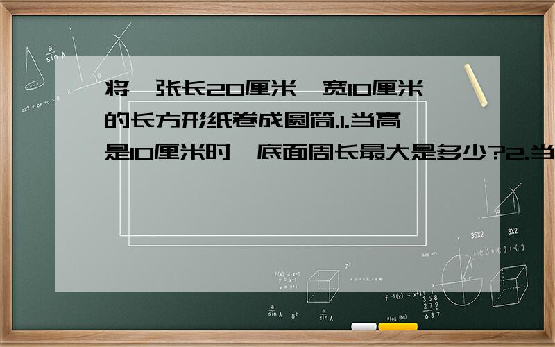 将一张长20厘米,宽10厘米的长方形纸卷成圆筒.1.当高是10厘米时,底面周长最大是多少?2.当高是20厘米时,底面周长最大是多少?