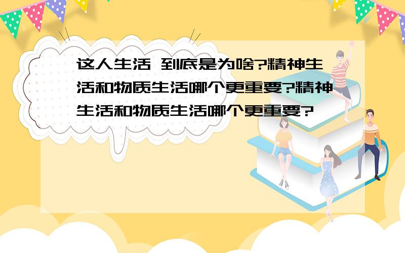 这人生活 到底是为啥?精神生活和物质生活哪个更重要?精神生活和物质生活哪个更重要?