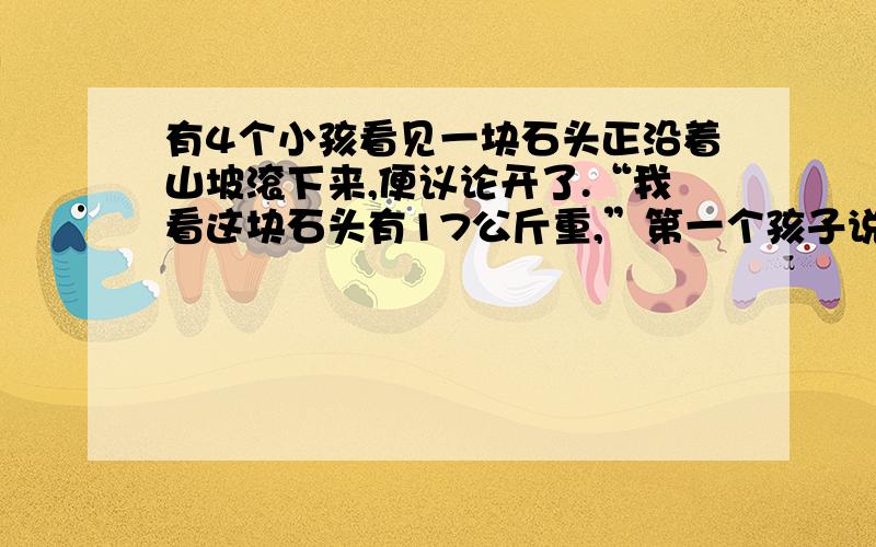 有4个小孩看见一块石头正沿着山坡滚下来,便议论开了.“我看这块石头有17公斤重,”第一个孩子说.“我说它有26公斤,”第二个孩子不同意地说.“我看它重21公斤”,第三个孩子说.“你们都说