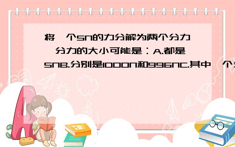 将一个5N的力分解为两个分力,分力的大小可能是：A.都是5NB.分别是1000N和996NC.其中一个分力可以是5*10^4ND.其中一个分力可以是0.1N