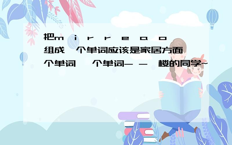 把m,i,r,r,e,a,o组成一个单词应该是家居方面一个单词 一个单词- -一楼的同学~