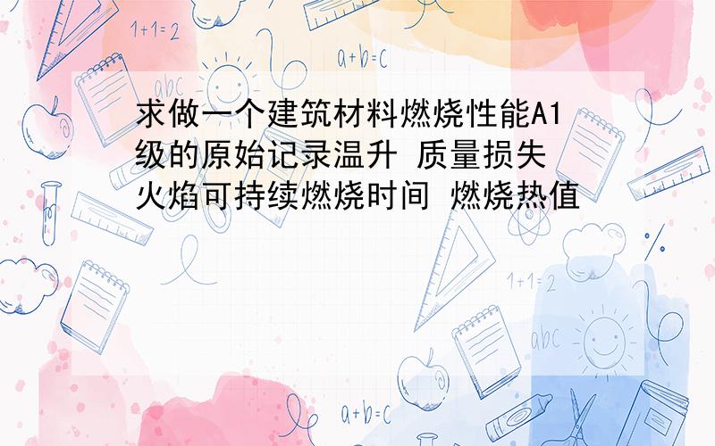 求做一个建筑材料燃烧性能A1级的原始记录温升 质量损失 火焰可持续燃烧时间 燃烧热值