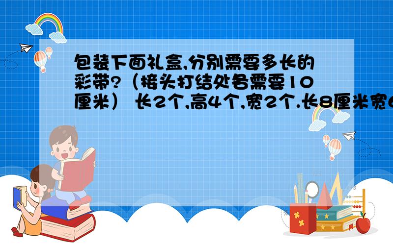 包装下面礼盒,分别需要多长的彩带?（接头打结处各需要10厘米） 长2个,高4个,宽2个.长8厘米宽6厘米高5