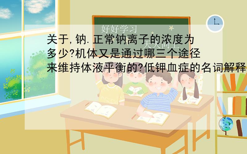 关于,钠.正常钠离子的浓度为多少?机体又是通过哪三个途径来维持体液平衡的?低钾血症的名词解释是什么?