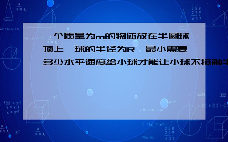 一个质量为m的物体放在半圆球顶上,球的半径为R,最小需要多少水平速度给小球才能让小球不接触半球而落下?能不能给出过程？