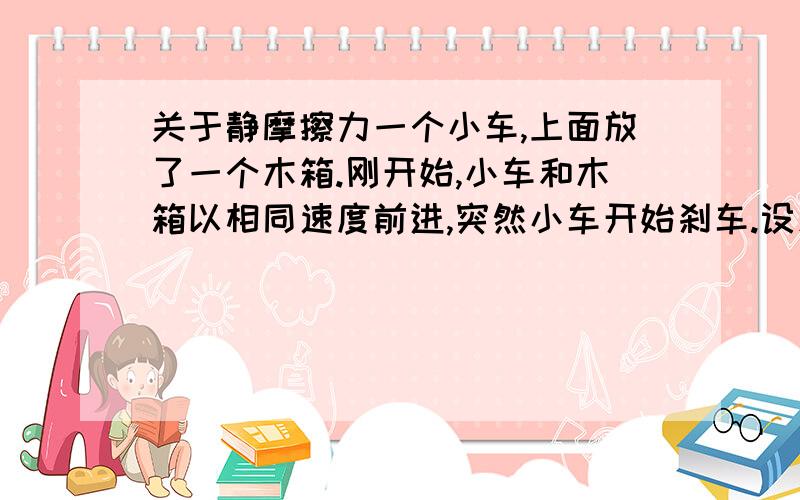 关于静摩擦力一个小车,上面放了一个木箱.刚开始,小车和木箱以相同速度前进,突然小车开始刹车.设木箱所受滑动摩擦力所提供的加速度为a,是不是当小车减速的加速度小于a时,木箱就会和小