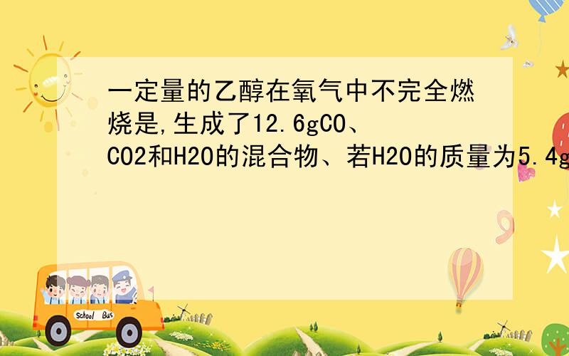 一定量的乙醇在氧气中不完全燃烧是,生成了12.6gCO、CO2和H2O的混合物、若H2O的质量为5.4g,则CO的质量为多少?